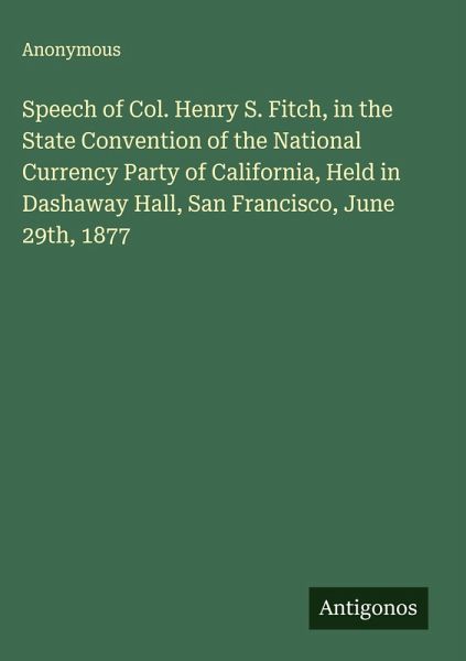 Speech of Col. Henry S. Fitch, in the State Convention of the National Currency Party of California, Held in Dashaway Hall, San Francisco, June 29th, 1877 Speech of Col. Henry S. Fitch, in the State Convention of the National Currency Party of California, Held in Dashaway Hall, San Francisco, June 29th, 1877