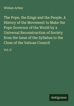 The Pope, the Kings and the People. A History of the Movement to Make the Pope Governor of the World by a Universal Reconstruction of Society from the Issue of the Syllabus to the Close of the Vatican Council - Arthur, William