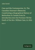 Case and His Contempories. Or, The Canadian Itinerant's Memorial. Constituting a Biographical History of Methodism in Canada from its Introduction Into the Province Till the Death of the Rev. William Case, in 1855