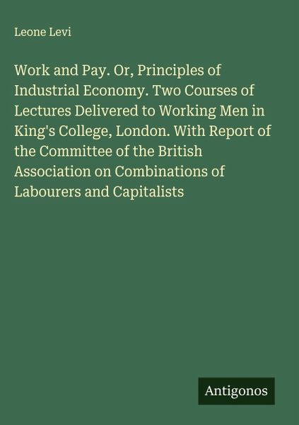 Work and Pay. Or, Principles of Industrial Economy. Two Courses of Lectures Delivered to Working Men in King's College, London. With Report of the Committee of the British Association on Combinations of Labourers and Capitalists Work and Pay. Or, Principles of Industrial Economy. Two Courses of Lectures Delivered to Working Men in King's College, London. With Report of the Committee of the British Association on Combinations of Labourers and Capitalists