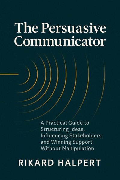 The Persuasive Communicator: A Practical Guide to Structuring Ideas, Influencing Stakeholders, and Winning Support Without Manipulation (eBook, ePUB) The Persuasive Communicator: A Practical Guide to Structuring Ideas, Influencing Stakeholders, and Winning Support Without Manipulation (eBook, ePUB)