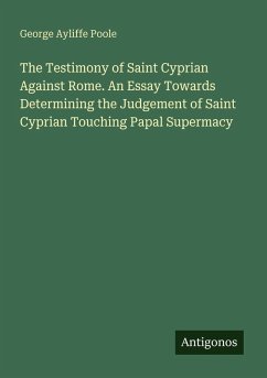 The Testimony of Saint Cyprian Against Rome. An Essay Towards Determining the Judgement of Saint Cyprian Touching Papal Supermacy Cover The Testimony of Saint Cyprian Against Rome. An Essay Towards Determining the Judgement of Saint Cyprian Touching Papal Supermacy