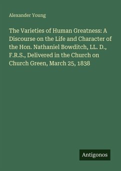 Cover The Varieties of Human Greatness: A Discourse on the Life and Character of the Hon. Nathaniel Bowditch, LL. D., F.R.S., Delivered in the Church on Church Green, March 25, 1838