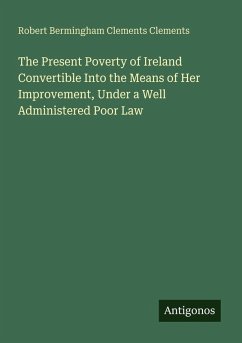 The Present Poverty of Ireland Convertible Into the Means of Her Improvement, Under a Well Administered Poor Law - Clements, Robert Bermingham Clements
