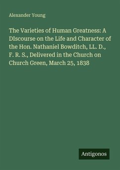 Cover The Varieties of Human Greatness: A DIscourse on the Life and Character of the Hon. Nathaniel Bowditch, LL. D., F. R. S., Delivered in the Church on Church Green, March 25, 1838