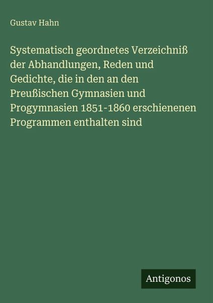 Systematisch geordnetes Verzeichniß der Abhandlungen, Reden und Gedichte, die in den an den Preußischen Gymnasien und Progymnasien 1851-1860 erschienenen Programmen enthalten sind Systematisch geordnetes Verzeichniß der Abhandlungen, Reden und Gedichte, die in den an den Preußischen Gymnasien und Progymnasien 1851-1860 erschienenen Programmen enthalten sind
