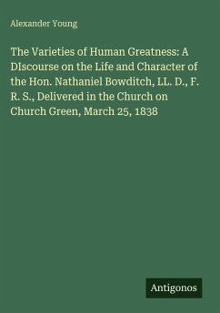 Cover The Varieties of Human Greatness: A DIscourse on the Life and Character of the Hon. Nathaniel Bowditch, LL. D., F. R. S., Delivered in the Church on Church Green, March 25, 1838