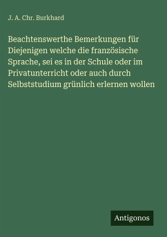 Beachtenswerthe Bemerkungen für Diejenigen welche die französische Sprache, sei es in der Schule oder im Privatunterricht oder auch durch Selbststudium grünlich erlernen wollen - Burkhard, J. A. Chr.