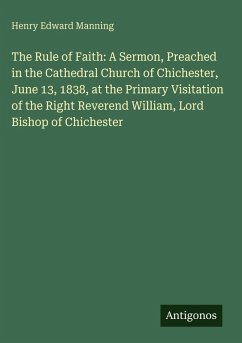 The Rule of Faith: A Sermon, Preached in the Cathedral Church of Chichester, June 13, 1838, at the Primary Visitation of the Right Reverend William, Lord Bishop of Chichester - Manning, Henry Edward