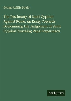 The Testimony of Saint Cyprian Against Rome. An Essay Towards Determining the Judgement of Saint Cyprian Touching Papal Supermacy - Poole, George Ayliffe