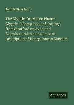 The Glyptic. Or, Musee Phusee Glyptic. A Scrap-book of Jottings from Stratford on Avon and Elsewhere, with an Attempt at Description of Henry Jones's Museum - Jarvis, John William