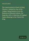 The Imprisonment & Death of King Charles I. Related by One of His Judges. Being Extracts from the Memoirs of Edmund Ludlow, the Regicide, with a Collection of Original Papers Relating to the Trial of the King