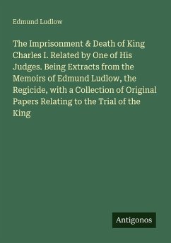 Cover The Imprisonment & Death of King Charles I. Related by One of His Judges. Being Extracts from the Memoirs of Edmund Ludlow, the Regicide, with a Collection of Original Papers Relating to the Trial of the King