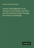 Ancient Cambridgeshire: Or an Attempt to Trace Roman and Other Ancient Roads that Passes Through the County of Cambridge Ancient Cambridgeshire: Or an Attempt to Trace Roman and Other Ancient Roads that Passes Through the County of Cambridge
