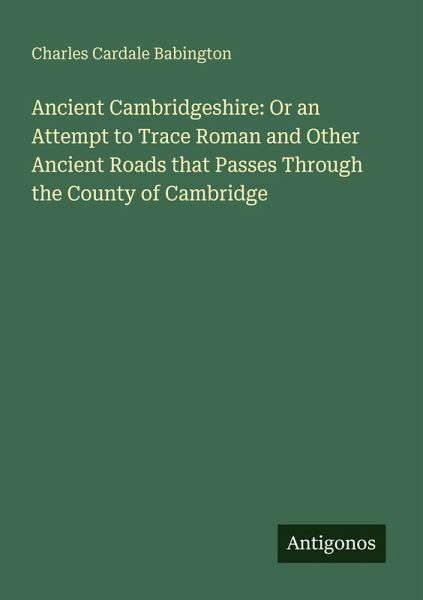 Ancient Cambridgeshire: Or an Attempt to Trace Roman and Other Ancient Roads that Passes Through the County of Cambridge Ancient Cambridgeshire: Or an Attempt to Trace Roman and Other Ancient Roads that Passes Through the County of Cambridge