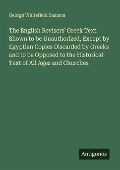 The English Revisers' Greek Text. Shown to be Unauthorized, Except by Egyptian Copies Discarded by Greeks and to be Opposed to the Historical Text of All Ages and Churches - Samson, George Whitefield
