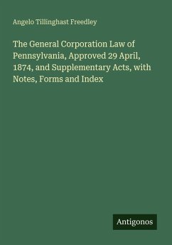 The General Corporation Law of Pennsylvania, Approved 29 April, 1874, and Supplementary Acts, with Notes, Forms and Index - Freedley, Angelo Tillinghast