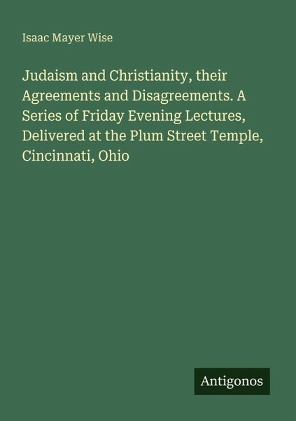 Judaism and Christianity, their Agreements and Disagreements. A Series of Friday Evening Lectures, Delivered at the Plum Street Temple, Cincinnati, Ohio