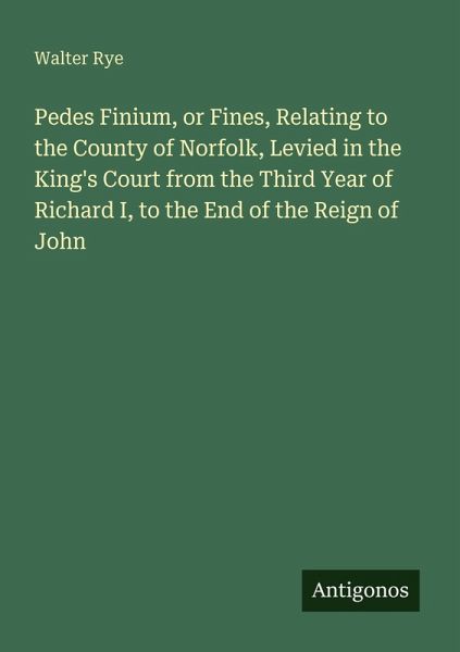 Pedes Finium, or Fines, Relating to the County of Norfolk, Levied in the King's Court from the Third Year of Richard I, to the End of the Reign of John Pedes Finium, or Fines, Relating to the County of Norfolk, Levied in the King's Court from the Third Year of Richard I, to the End of the Reign of John