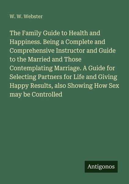 The Family Guide to Health and Happiness. Being a Complete and Comprehensive Instructor and Guide to the Married and Those Contemplating Marriage. A Guide for Selecting Partners for Life and Giving Happy Results, also Showing How Sex may be Controlled The Family Guide to Health and Happiness. Being a Complete and Comprehensive Instructor and Guide to the Married and Those Contemplating Marriage. A Guide for Selecting Partners for Life and Giving Happy Results, also Showing How Sex may be Controlled