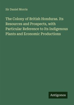 The Colony of British Honduras. Its Resources and Prospects, with Particular Reference to Its Indigenous Plants and Economic Productions - Morris, Daniel