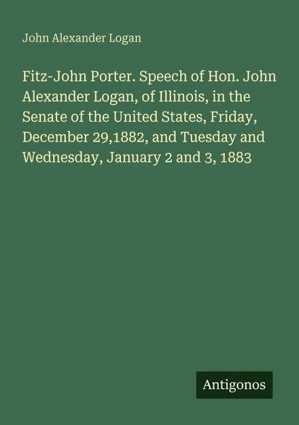 Fitz-John Porter. Speech of Hon. John Alexander Logan, of Illinois, in the Senate of the United States, Friday, December 29,1882, and Tuesday and Wednesday, January 2 and 3, 1883 Fitz-John Porter. Speech of Hon. John Alexander Logan, of Illinois, in the Senate of the United States, Friday, December 29,1882, and Tuesday and Wednesday, January 2 and 3, 1883