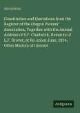 Constitution and Quotations from the Register of the Oregon Pioneer Association, Together with the Annual Address of S.F. Chadwick, Remarks of L.F. Grover, at Re-union June, 1874, Other Matters of Interest