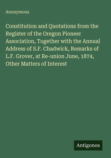 Constitution and Quotations from the Register of the Oregon Pioneer Association, Together with the Annual Address of S.F. Chadwick, Remarks of L.F. Grover, at Re-union June, 1874, Other Matters of Interest Constitution and Quotations from the Register of the Oregon Pioneer Association, Together with the Annual Address of S.F. Chadwick, Remarks of L.F. Grover, at Re-union June, 1874, Other Matters of Interest