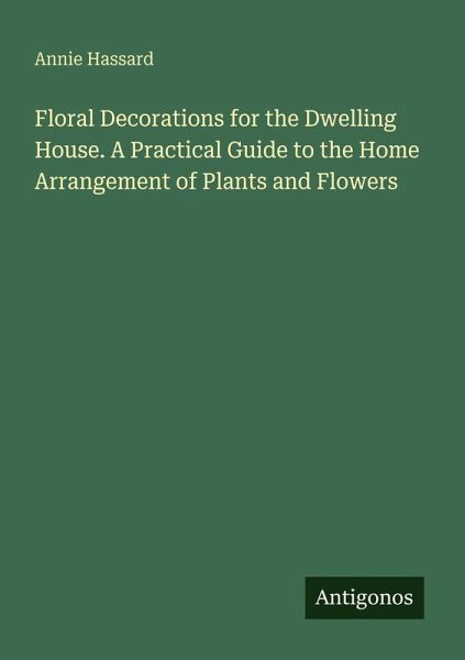 Floral Decorations for the Dwelling House. A Practical Guide to the Home Arrangement of Plants and Flowers