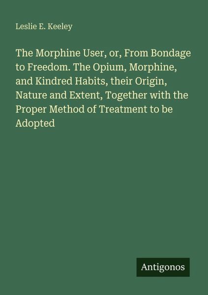 The Morphine User, or, From Bondage to Freedom. The Opium, Morphine, and Kindred Habits, their Origin, Nature and Extent, Together with the Proper Method of Treatment to be Adopted The Morphine User, or, From Bondage to Freedom. The Opium, Morphine, and Kindred Habits, their Origin, Nature and Extent, Together with the Proper Method of Treatment to be Adopted