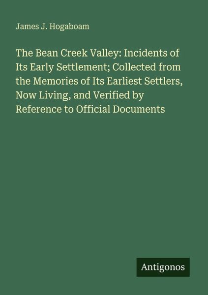 The Bean Creek Valley: Incidents of Its Early Settlement; Collected from the Memories of Its Earliest Settlers, Now Living, and Verified by Reference to Official Documents The Bean Creek Valley: Incidents of Its Early Settlement; Collected from the Memories of Its Earliest Settlers, Now Living, and Verified by Reference to Official Documents