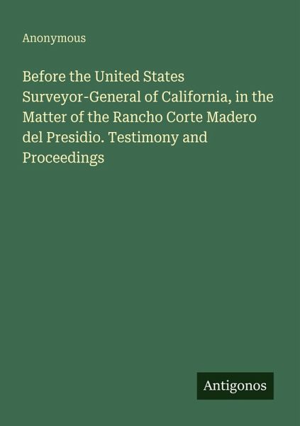 Before the United States Surveyor-General of California, in the Matter of the Rancho Corte Madero del Presidio. Testimony and Proceedings Before the United States Surveyor-General of California, in the Matter of the Rancho Corte Madero del Presidio. Testimony and Proceedings