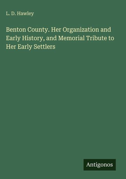 Benton County. Her Organization and Early History, and Memorial Tribute to Her Early Settlers Benton County. Her Organization and Early History, and Memorial Tribute to Her Early Settlers