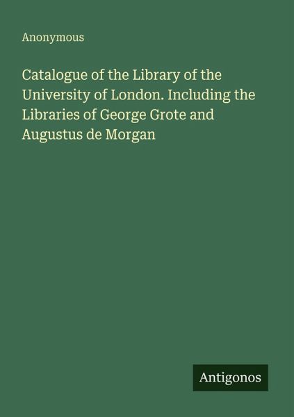 Catalogue of the Library of the University of London. Including the Libraries of George Grote and Augustus de Morgan Catalogue of the Library of the University of London. Including the Libraries of George Grote and Augustus de Morgan