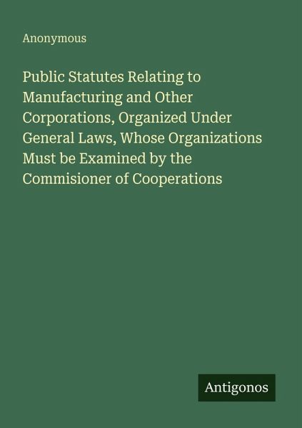 Public Statutes Relating to Manufacturing and Other Corporations, Organized Under General Laws, Whose Organizations Must be Examined by the Commisioner of Cooperations Public Statutes Relating to Manufacturing and Other Corporations, Organized Under General Laws, Whose Organizations Must be Examined by the Commisioner of Cooperations