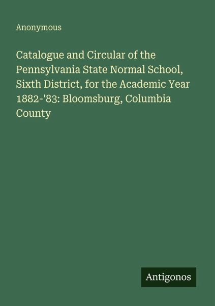 Catalogue and Circular of the Pennsylvania State Normal School, Sixth District, for the Academic Year 1882-'83: Bloomsburg, Columbia County Catalogue and Circular of the Pennsylvania State Normal School, Sixth District, for the Academic Year 1882-'83: Bloomsburg, Columbia County