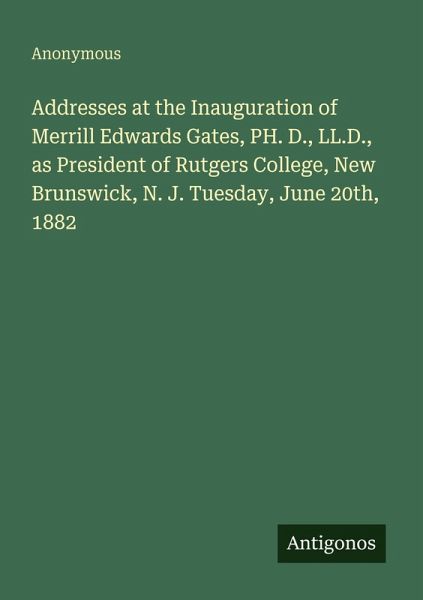 Addresses at the Inauguration of Merrill Edwards Gates, PH. D., LL.D., as President of Rutgers College, New Brunswick, N. J. Tuesday, June 20th, 1882 Addresses at the Inauguration of Merrill Edwards Gates, PH. D., LL.D., as President of Rutgers College, New Brunswick, N. J. Tuesday, June 20th, 1882