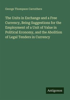 The Units in Exchange and a Free Currency, Being Suggestions for the Employment of a Unit of Value in Political Economy, and the Abolition of Legal Tenders in Currency - Carruthers, George Thompson