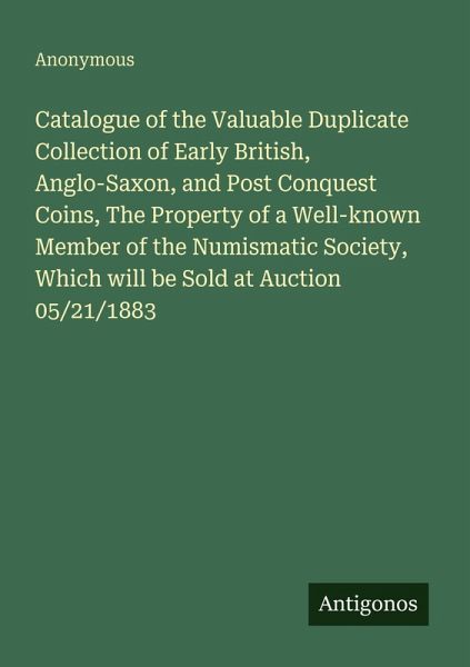 Catalogue of the Valuable Duplicate Collection of Early British, Anglo-Saxon, and Post Conquest Coins, The Property of a Well-known Member of the Numismatic Society, Which will be Sold at Auction 05/21/1883 Catalogue of the Valuable Duplicate Collection of Early British, Anglo-Saxon, and Post Conquest Coins, The Property of a Well-known Member of the Numismatic Society, Which will be Sold at Auction 05/21/1883