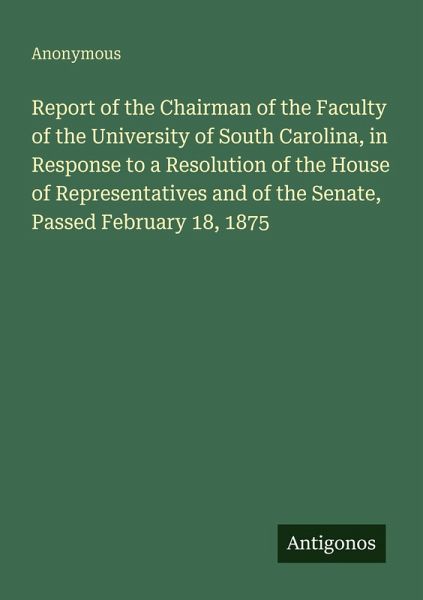 Report of the Chairman of the Faculty of the University of South Carolina, in Response to a Resolution of the House of Representatives and of the Senate, Passed February 18, 1875 Report of the Chairman of the Faculty of the University of South Carolina, in Response to a Resolution of the House of Representatives and of the Senate, Passed February 18, 1875