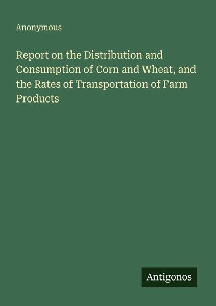 Report on the Distribution and Consumption of Corn and Wheat, and the Rates of Transportation of Farm Products Report on the Distribution and Consumption of Corn and Wheat, and the Rates of Transportation of Farm Products