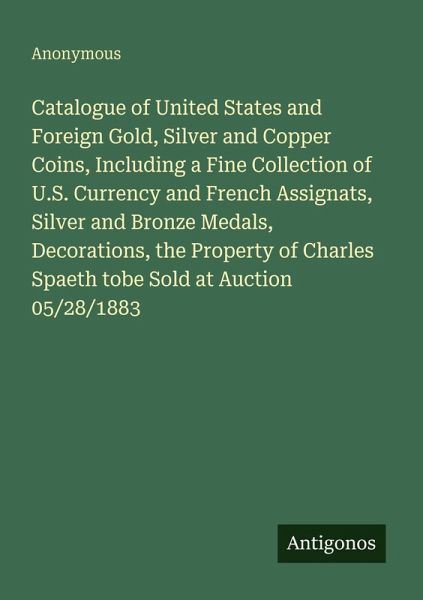 Catalogue of United States and Foreign Gold, Silver and Copper Coins, Including a Fine Collection of U.S. Currency and French Assignats, Silver and Bronze Medals, Decorations, the Property of Charles Spaeth tobe Sold at Auction 05/28/1883