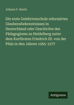 Die erste Gelehrtenschule reformirten Glaubensbekenntnisses in Deutschland oder Geschichte des Pädagogiums zu Heidelberg unter dem Kurfürsten Friedrich III. von der Pfalz in den Jahren 1565-1577 - Hautz, Johann F. Die erste Gelehrtenschule reformirten Glaubensbekenntnisses in Deutschland oder Geschichte des Pädagogiums zu Heidelberg unter dem Kurfürsten Friedrich III. von der Pfalz in den Jahren 1565-1577 - Hautz, Johann F.