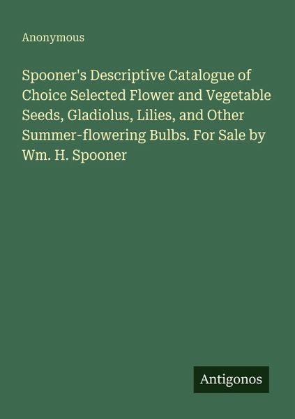 Spooner's Descriptive Catalogue of Choice Selected Flower and Vegetable Seeds, Gladiolus, Lilies, and Other Summer-flowering Bulbs. For Sale by Wm. H. Spooner