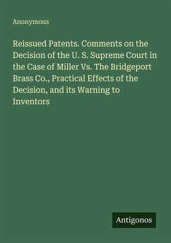 Reissued Patents. Comments on the Decision of the U. S. Supreme Court in the Case of Miller Vs. The Bridgeport Brass Co., Practical Effects of the Decision, and its Warning to Inventors - Anonymous