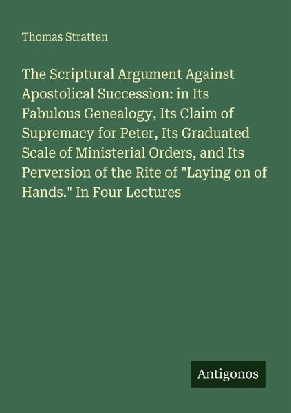 The Scriptural Argument Against Apostolical Succession: in Its Fabulous Genealogy, Its Claim of Supremacy for Peter, Its Graduated Scale of Ministerial Orders, and Its Perversion of the Rite of The Scriptural Argument Against Apostolical Succession: in Its Fabulous Genealogy, Its Claim of Supremacy for Peter, Its Graduated Scale of Ministerial Orders, and Its Perversion of the Rite of