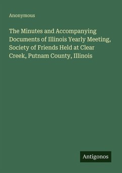 The Minutes and Accompanying Documents of Illinois Yearly Meeting, Society of Friends Held at Clear Creek, Putnam County, Illinois - Anonymous