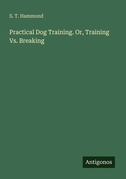 Practical Dog Training. Or, Training Vs. Breaking Practical Dog Training. Or, Training Vs. Breaking