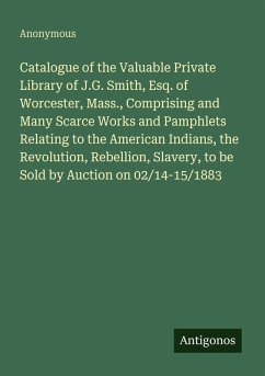 Catalogue of the Valuable Private Library of J.G. Smith, Esq. of Worcester, Mass., Comprising and Many Scarce Works and Pamphlets Relating to the American Indians, the Revolution, Rebellion, Slavery, to be Sold by Auction on 02/14-15/1883 - Anonymous