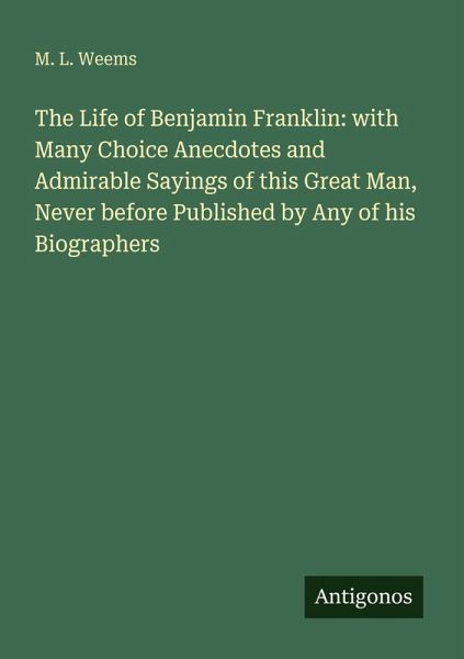 The Life of Benjamin Franklin: with Many Choice Anecdotes and Admirable Sayings of this Great Man, Never before Published by Any of his Biographers